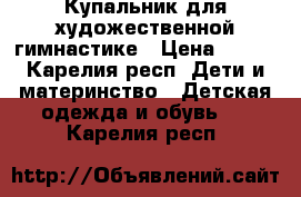 Купальник для художественной гимнастике › Цена ­ 500 - Карелия респ. Дети и материнство » Детская одежда и обувь   . Карелия респ.